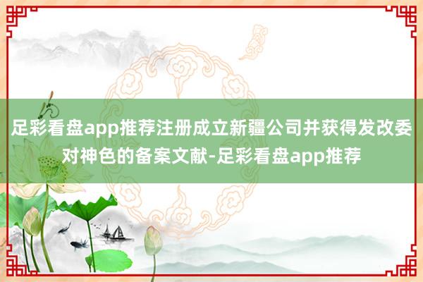 足彩看盘app推荐注册成立新疆公司并获得发改委对神色的备案文献-足彩看盘app推荐