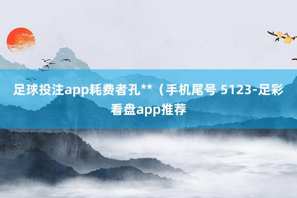 足球投注app耗费者孔**（手机尾号 5123-足彩看盘app推荐