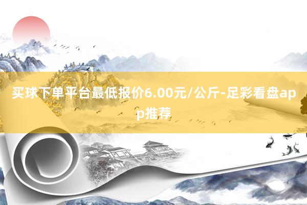 买球下单平台最低报价6.00元/公斤-足彩看盘app推荐