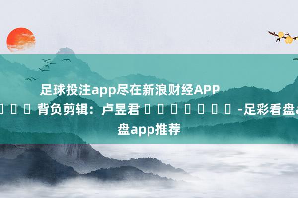 足球投注app尽在新浪财经APP            						背负剪辑：卢昱君 							-足彩看盘app推荐