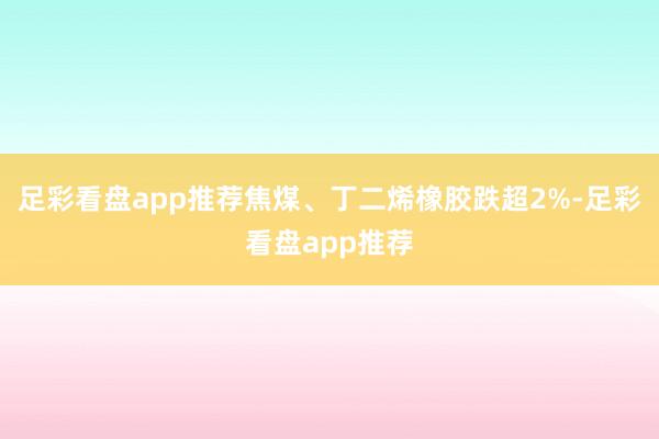 足彩看盘app推荐焦煤、丁二烯橡胶跌超2%-足彩看盘app推荐