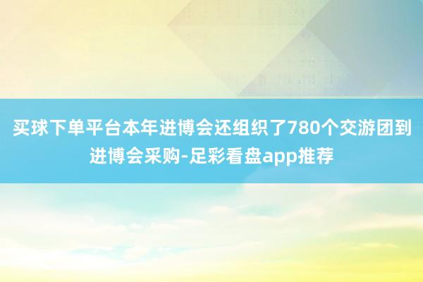 买球下单平台本年进博会还组织了780个交游团到进博会采购-足彩看盘app推荐