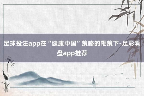 足球投注app在“健康中国”策略的鞭策下-足彩看盘app推荐