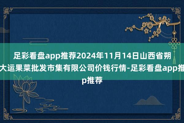 足彩看盘app推荐2024年11月14日山西省朔州大运果菜批发市集有限公司价钱行情-足彩看盘app推荐