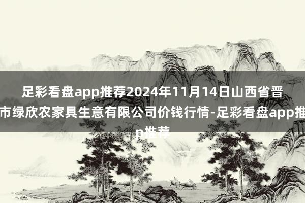 足彩看盘app推荐2024年11月14日山西省晋城市绿欣农家具生意有限公司价钱行情-足彩看盘app推荐