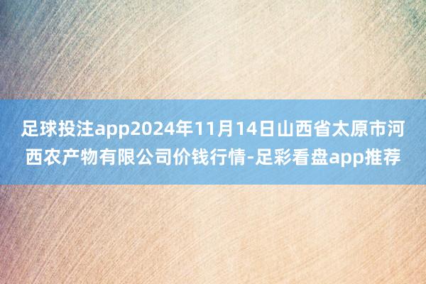 足球投注app2024年11月14日山西省太原市河西农产物有限公司价钱行情-足彩看盘app推荐