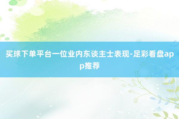 买球下单平台一位业内东谈主士表现-足彩看盘app推荐