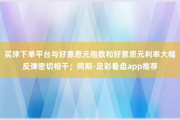 买球下单平台与好意思元指数和好意思元利率大幅反弹密切相干；同期-足彩看盘app推荐