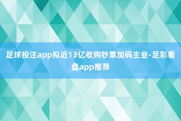 足球投注app拟近13亿收购钞票加码主业-足彩看盘app推荐