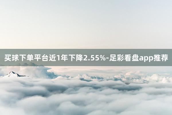 买球下单平台近1年下降2.55%-足彩看盘app推荐