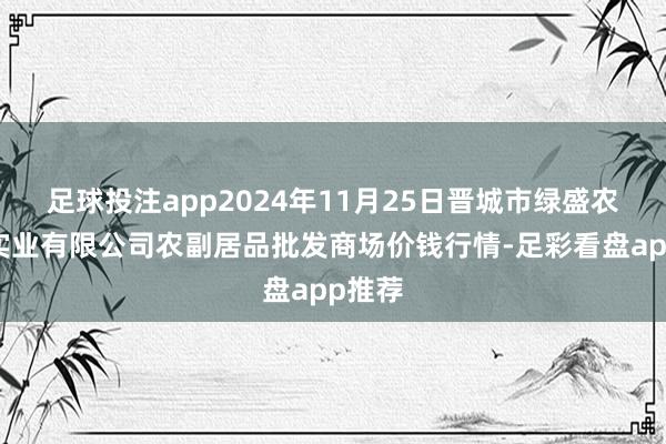 足球投注app2024年11月25日晋城市绿盛农工商实业有限公司农副居品批发商场价钱行情-足彩看盘app推荐