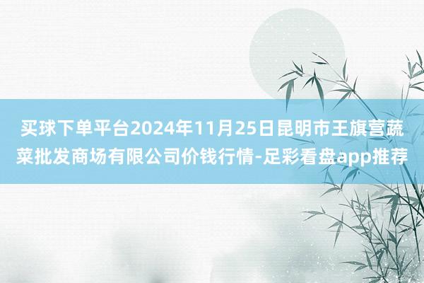 买球下单平台2024年11月25日昆明市王旗营蔬菜批发商场有限公司价钱行情-足彩看盘app推荐