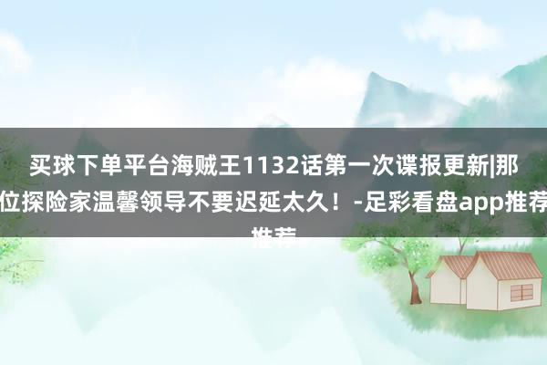 买球下单平台海贼王1132话第一次谍报更新|那位探险家温馨领导不要迟延太久！-足彩看盘app推荐