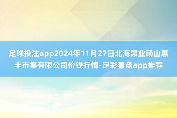 足球投注app2024年11月27日北海果业砀山惠丰市集有限公司价钱行情-足彩看盘app推荐