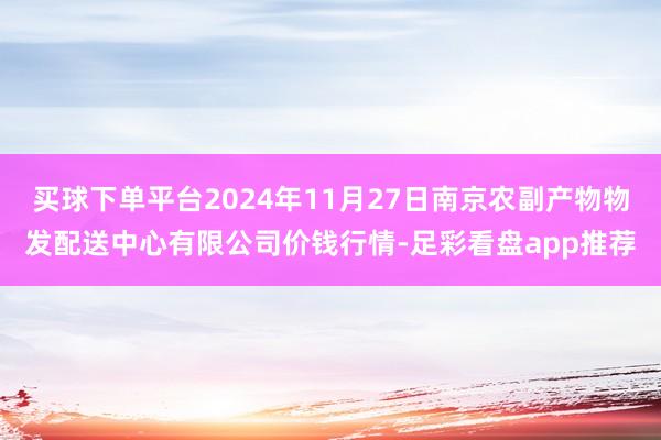 买球下单平台2024年11月27日南京农副产物物发配送中心有限公司价钱行情-足彩看盘app推荐