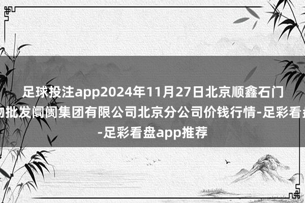 足球投注app2024年11月27日北京顺鑫石门海外农产物批发阛阓集团有限公司北京分公司价钱行情-足彩看盘app推荐