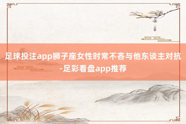 足球投注app狮子座女性时常不吝与他东谈主对抗-足彩看盘app推荐