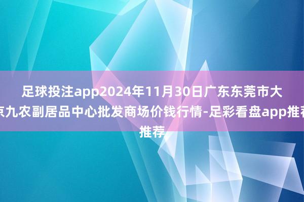 足球投注app2024年11月30日广东东莞市大京九农副居品中心批发商场价钱行情-足彩看盘app推荐