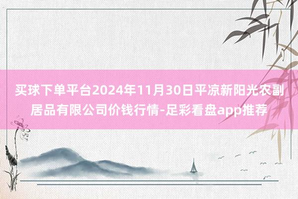 买球下单平台2024年11月30日平凉新阳光农副居品有限公司价钱行情-足彩看盘app推荐