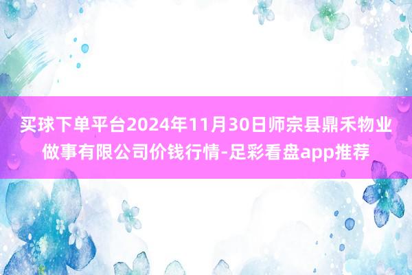 买球下单平台2024年11月30日师宗县鼎禾物业做事有限公司价钱行情-足彩看盘app推荐