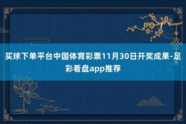 买球下单平台中国体育彩票11月30日开奖成果-足彩看盘app推荐