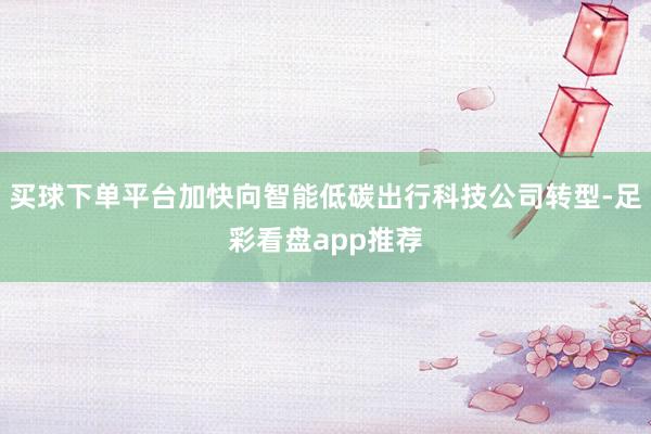 买球下单平台加快向智能低碳出行科技公司转型-足彩看盘app推荐