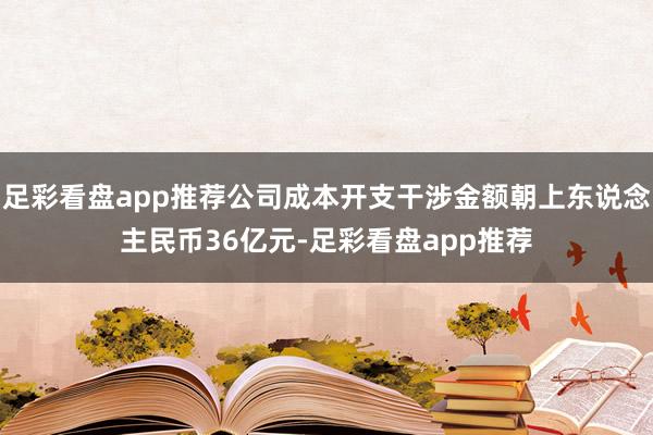 足彩看盘app推荐公司成本开支干涉金额朝上东说念主民币36亿元-足彩看盘app推荐