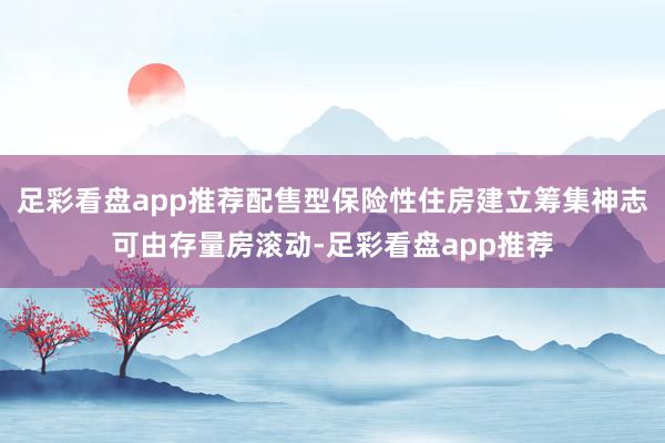 足彩看盘app推荐配售型保险性住房建立筹集神志可由存量房滚动-足彩看盘app推荐