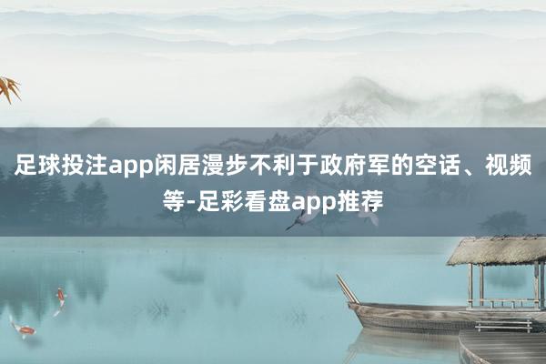 足球投注app闲居漫步不利于政府军的空话、视频等-足彩看盘app推荐