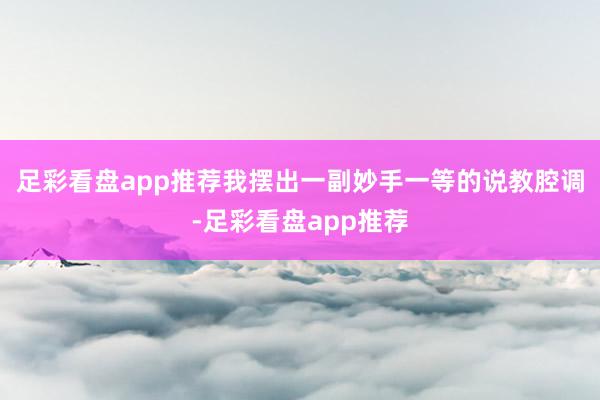 足彩看盘app推荐我摆出一副妙手一等的说教腔调-足彩看盘app推荐