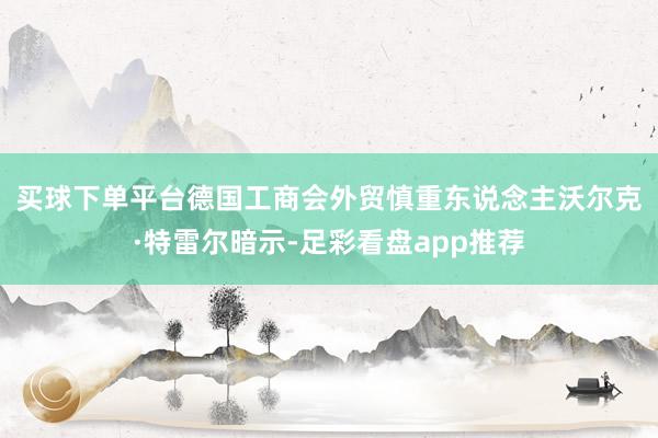 买球下单平台　　德国工商会外贸慎重东说念主沃尔克·特雷尔暗示-足彩看盘app推荐