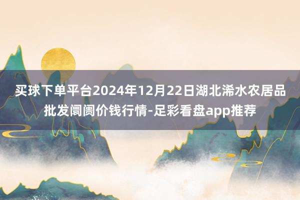 买球下单平台2024年12月22日湖北浠水农居品批发阛阓价钱行情-足彩看盘app推荐