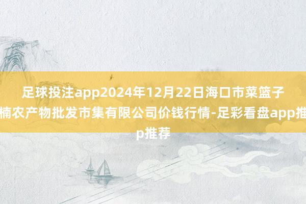 足球投注app2024年12月22日海口市菜篮子江楠农产物批发市集有限公司价钱行情-足彩看盘app推荐