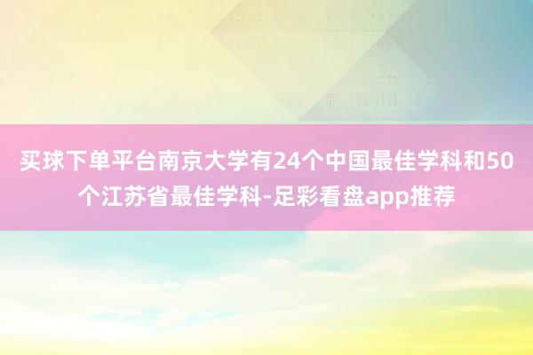 买球下单平台南京大学有24个中国最佳学科和50个江苏省最佳学科-足彩看盘app推荐