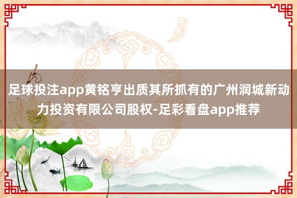 足球投注app黄铭亨出质其所抓有的广州润城新动力投资有限公司股权-足彩看盘app推荐