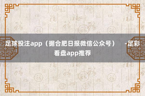 足球投注app（据合肥日报微信公众号）    -足彩看盘app推荐