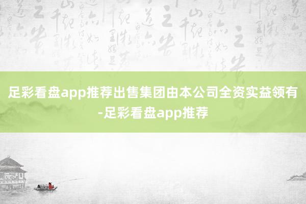 足彩看盘app推荐出售集团由本公司全资实益领有-足彩看盘app推荐