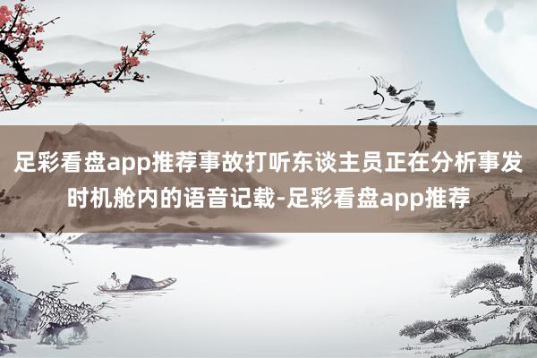 足彩看盘app推荐事故打听东谈主员正在分析事发时机舱内的语音记载-足彩看盘app推荐