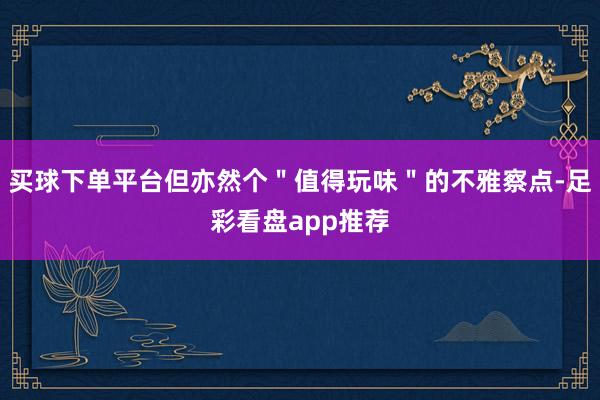 买球下单平台但亦然个＂值得玩味＂的不雅察点-足彩看盘app推荐