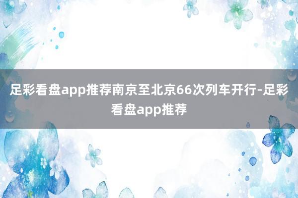 足彩看盘app推荐南京至北京66次列车开行-足彩看盘app推荐