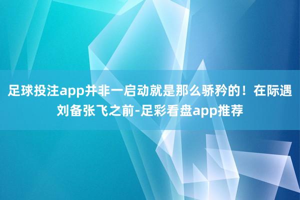 足球投注app并非一启动就是那么骄矜的！在际遇刘备张飞之前-足彩看盘app推荐