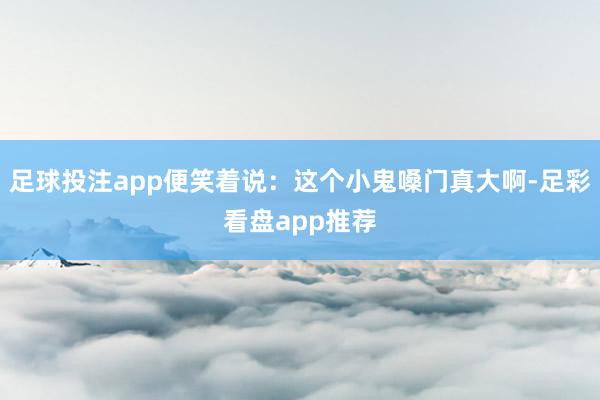 足球投注app便笑着说：这个小鬼嗓门真大啊-足彩看盘app推荐