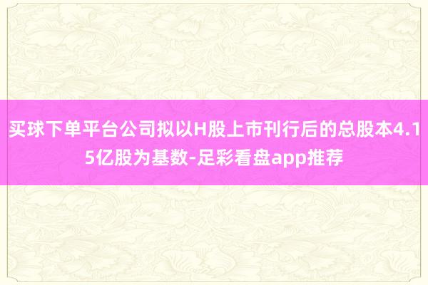 买球下单平台公司拟以H股上市刊行后的总股本4.15亿股为基数-足彩看盘app推荐