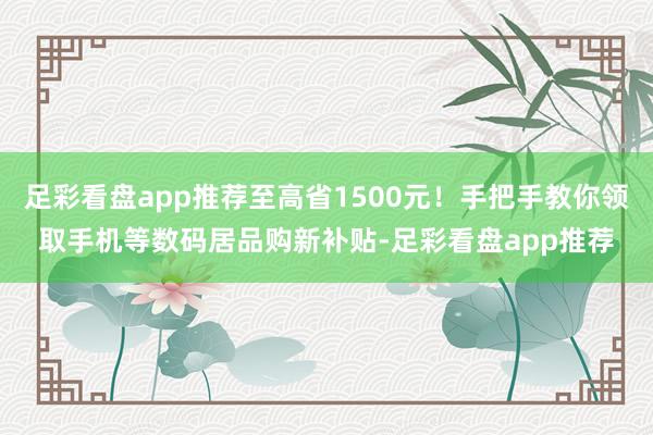 足彩看盘app推荐至高省1500元！手把手教你领取手机等数码居品购新补贴-足彩看盘app推荐