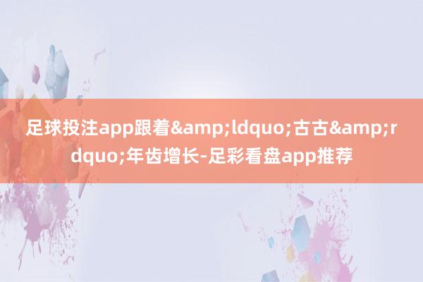 足球投注app跟着&ldquo;古古&rdquo;年齿增长-足彩看盘app推荐