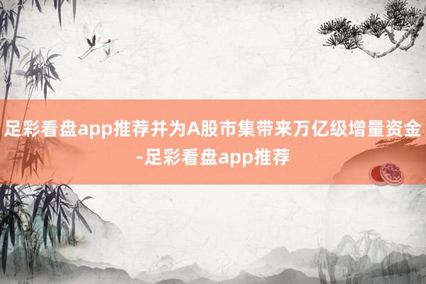 足彩看盘app推荐并为A股市集带来万亿级增量资金-足彩看盘app推荐