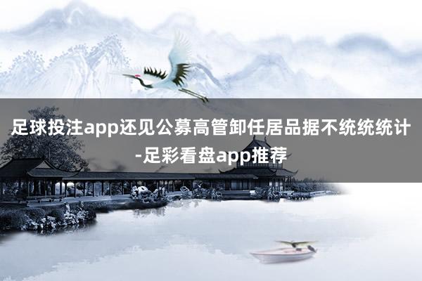 足球投注app还见公募高管卸任居品据不统统统计-足彩看盘app推荐