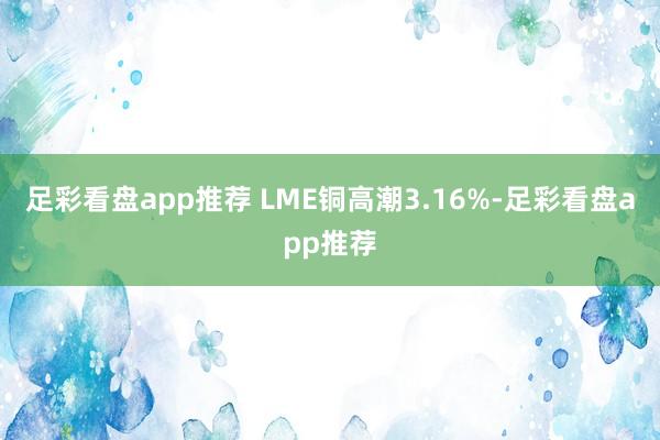 足彩看盘app推荐 LME铜高潮3.16%-足彩看盘app推荐