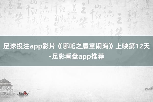 足球投注app影片《哪吒之魔童闹海》上映第12天-足彩看盘app推荐