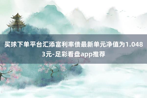 买球下单平台汇添富利率债最新单元净值为1.0483元-足彩看盘app推荐